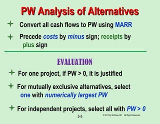 5-5
Convert all cash flows to PW using MARR
Precede costs by minus sign; receipts by
plus sign
For mutually exclusive alternatives, select
one with numerically largest PW
For independent projects, select all with PW > 0
PW Analysis of AlternativesPW Analysis of Alternatives
© 2012 by McGraw-Hill All Rights Reserved
For one project, if PW > 0, it is justified
EVALUATION
 