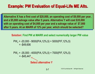 5-7
Example: PW Evaluation of Equal-Life ME Alts.Example: PW Evaluation of Equal-Life ME Alts.
Alternative X has a first cost of $20,000, an operating cost of $9,000 per year,
and a $5,000 salvage value after 5 years. Alternative Y will cost $35,000
with an operating cost of $4,000 per year and a salvage value of $7,000
after 5 years. At an MARR of 12% per year, which should be selected?
Solution: Find PW at MARR and select numerically larger PW value
PWX = -20,000 - 9000(P/A,12%,5) + 5000(P/F,12%,5)
= -$49,606
PWY = -35,000 - 4000(P/A,12%,5) + 7000(P/F,12%,5)
= -$45,447
Select alternative Y
© 2012 by McGraw-Hill All Rights Reserved
 