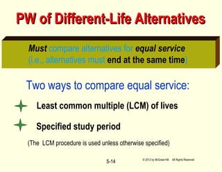 5-14
PW of Different-Life AlternativesPW of Different-Life Alternatives
Must compare alternatives for equal service
(i.e., alternatives must end at the same time)
Two ways to compare equal service:
(The LCM procedure is used unless otherwise specified)
Least common multiple (LCM) of lives
Specified study period
© 2012 by McGraw-Hill All Rights Reserved
 