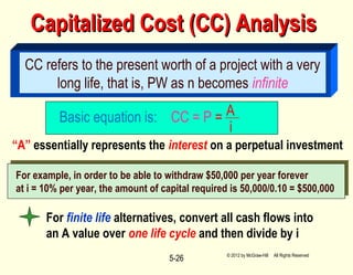Capitalized Cost (CC) AnalysisCapitalized Cost (CC) Analysis
5-26
CC refers to the present worth of a project with a very
long life, that is, PW as n becomes infinite
Basic equation is: CC = P = A
i
“A” essentially represents the interest on a perpetual investment
For example, in order to be able to withdraw $50,000 per year forever
at i = 10% per year, the amount of capital required is 50,000/0.10 = $500,000
For finite life alternatives, convert all cash flows into
an A value over one life cycle and then divide by i
© 2012 by McGraw-Hill All Rights Reserved
 