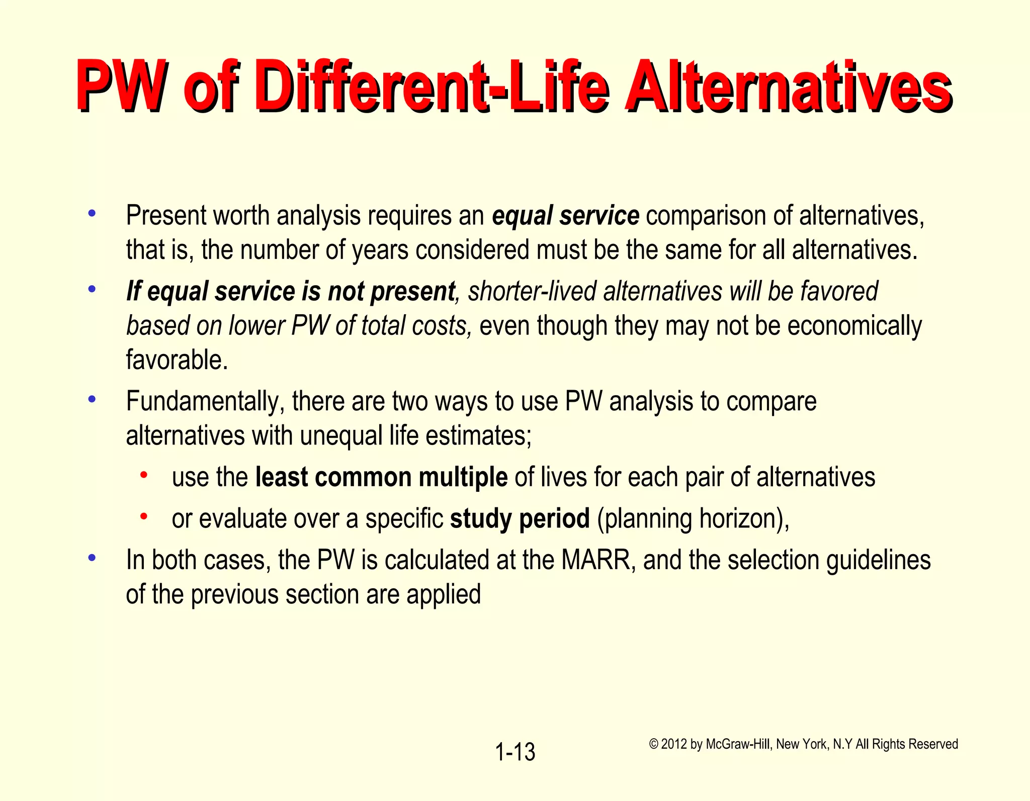 • Present worth analysis requires an equal service comparison of alternatives,
that is, the number of years considered must be the same for all alternatives.
• If equal service is not present, shorter-lived alternatives will be favored
based on lower PW of total costs, even though they may not be economically
favorable.
• Fundamentally, there are two ways to use PW analysis to compare
alternatives with unequal life estimates;
• use the least common multiple of lives for each pair of alternatives
• or evaluate over a specific study period (planning horizon),
• In both cases, the PW is calculated at the MARR, and the selection guidelines
of the previous section are applied
© 2012 by McGraw-Hill, New York, N.Y All Rights Reserved
1-13
PW of Different-Life AlternativesPW of Different-Life Alternatives
 