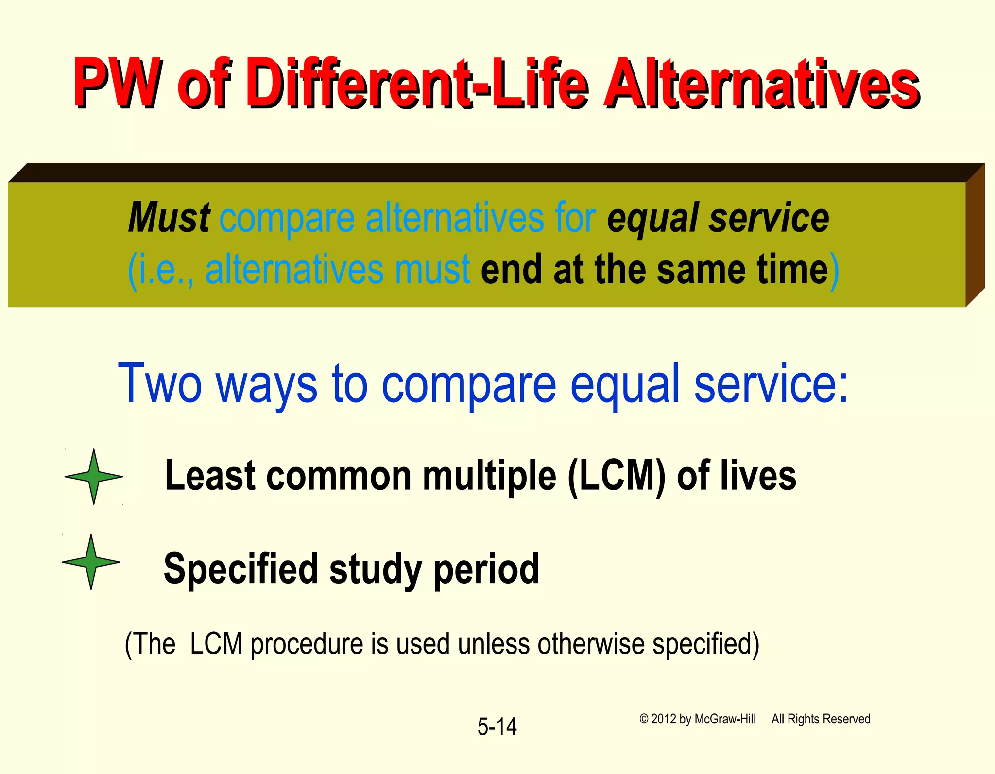 5-14
PW of Different-Life AlternativesPW of Different-Life Alternatives
Must compare alternatives for equal service
(i.e., alternatives must end at the same time)
Two ways to compare equal service:
(The LCM procedure is used unless otherwise specified)
Least common multiple (LCM) of lives
Specified study period
© 2012 by McGraw-Hill All Rights Reserved
 
