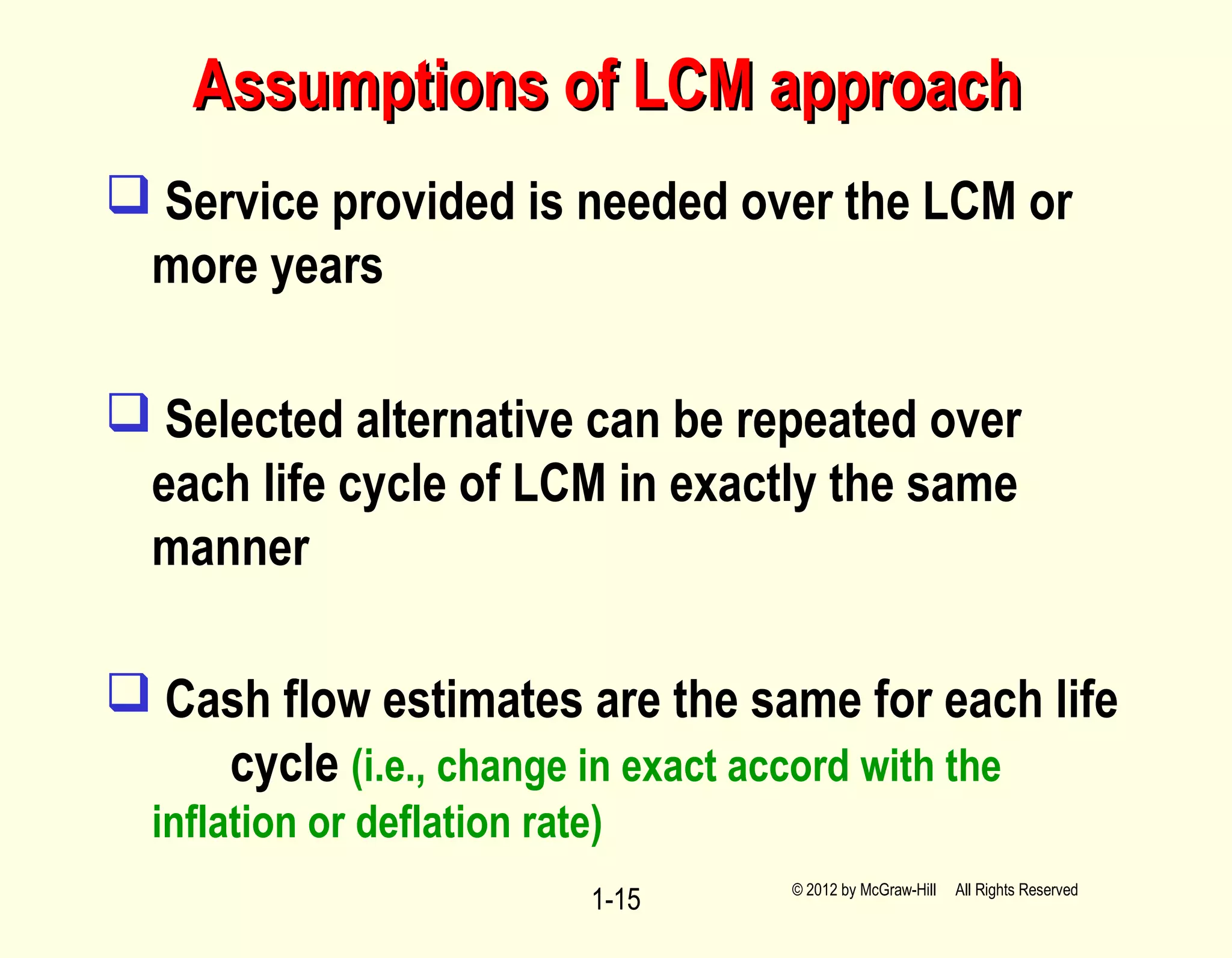 Assumptions of LCM approachAssumptions of LCM approach
 Service provided is needed over the LCM or
more years
 Selected alternative can be repeated over
each life cycle of LCM in exactly the same
manner
 Cash flow estimates are the same for each life
cycle (i.e., change in exact accord with the
inflation or deflation rate)
1-15 © 2012 by McGraw-Hill All Rights Reserved
 