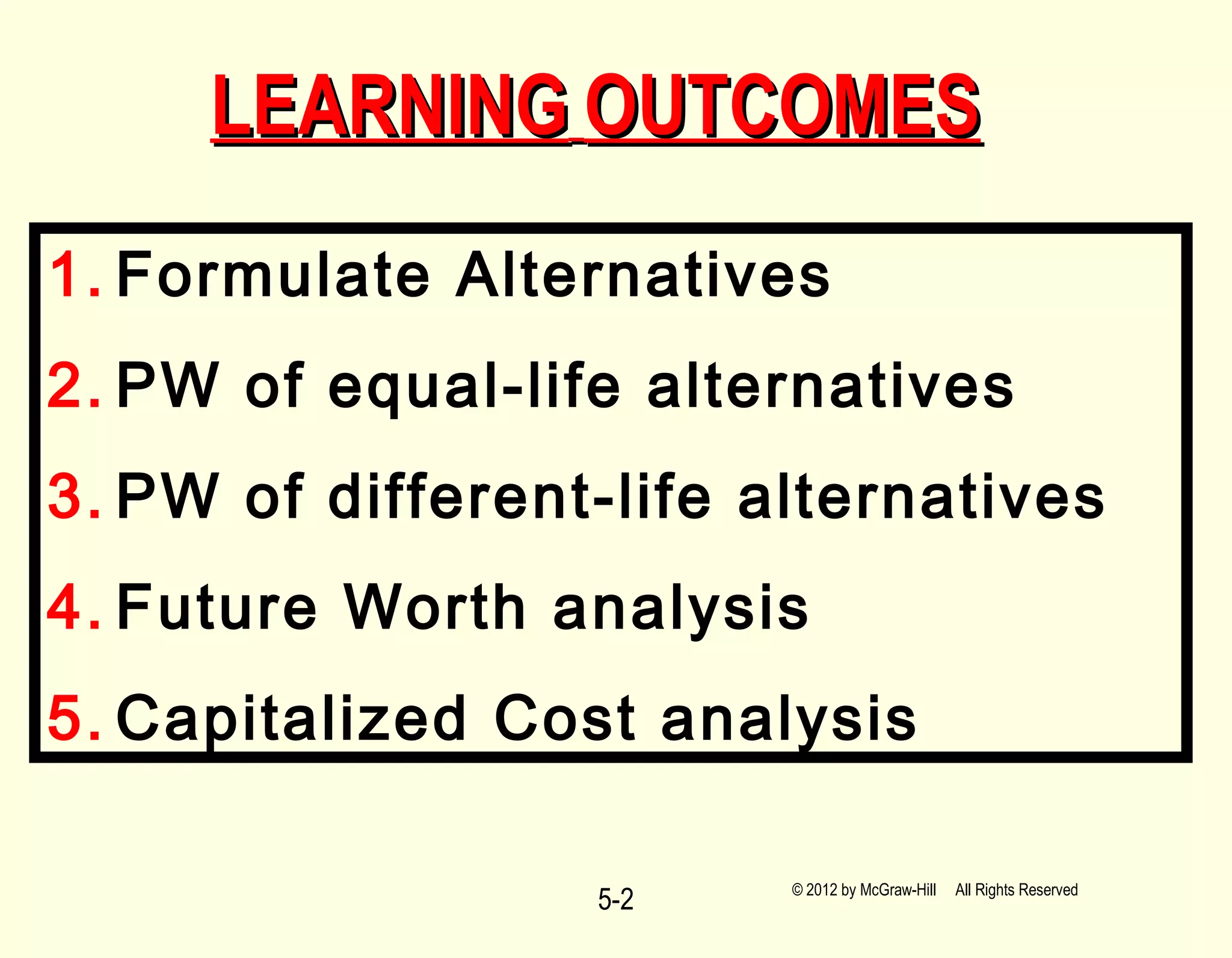 5-2
LEARNINGLEARNING OUTCOMESOUTCOMES
1. Formulate Alternatives
2. PW of equal-life alternatives
3. PW of different-life alternatives
4. Future Worth analysis
5. Capitalized Cost analysis
© 2012 by McGraw-Hill All Rights Reserved
 