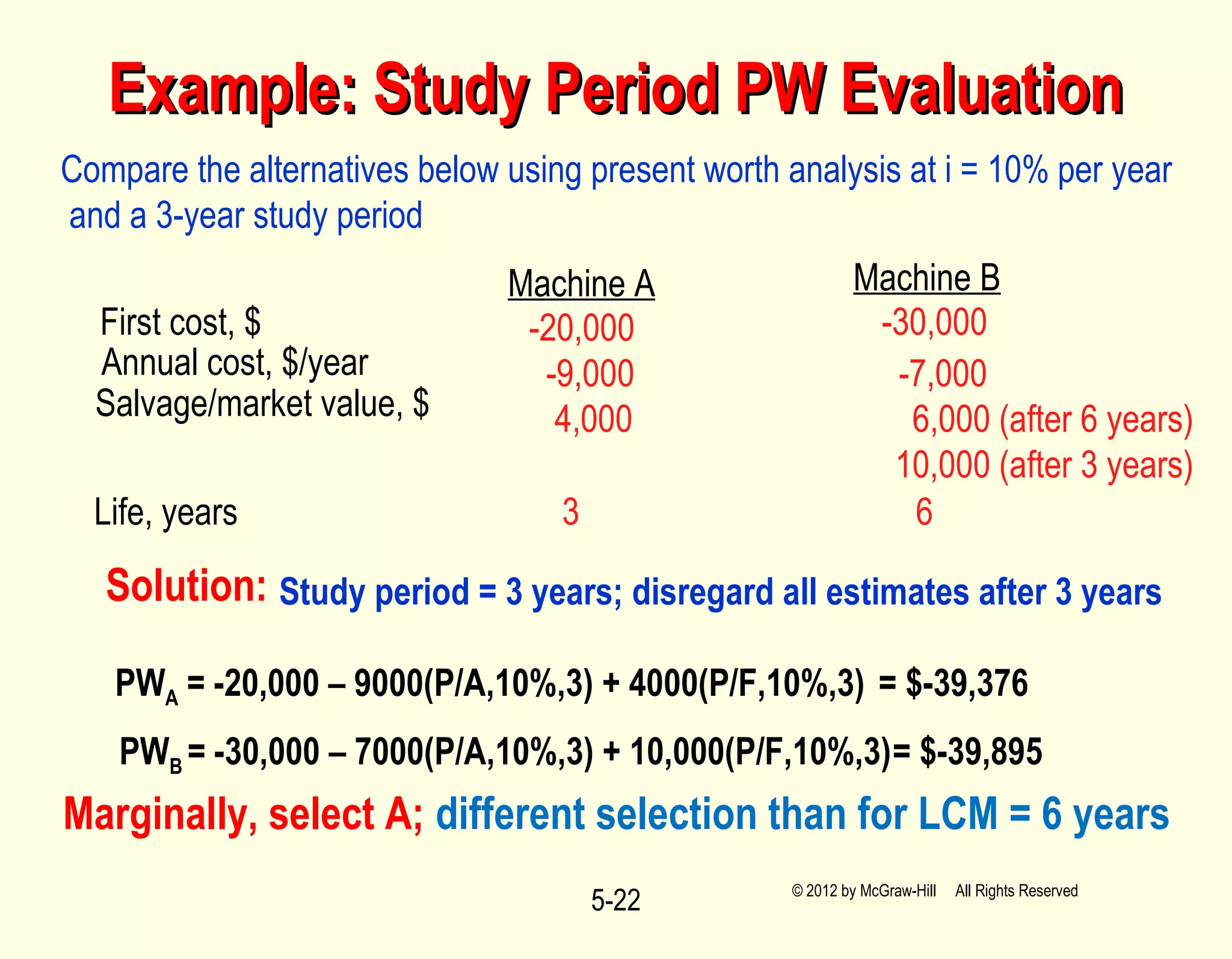 5-22
Example: Study Period PW EvaluationExample: Study Period PW Evaluation
Compare the alternatives below using present worth analysis at i = 10% per year
and a 3-year study period
Machine A Machine B
First cost, $
Annual cost, $/year
Salvage/market value, $
Life, years
-20,000 -30,000
-9,000 -7,000
4,000 6,000 (after 6 years)
10,000 (after 3 years)
3 6
Solution:
PWA = -20,000 – 9000(P/A,10%,3) + 4000(P/F,10%,3) = $-39,376
PWB = -30,000 – 7000(P/A,10%,3) + 10,000(P/F,10%,3)= $-39,895
Study period = 3 years; disregard all estimates after 3 years
Marginally, select A; different selection than for LCM = 6 years
© 2012 by McGraw-Hill All Rights Reserved
 