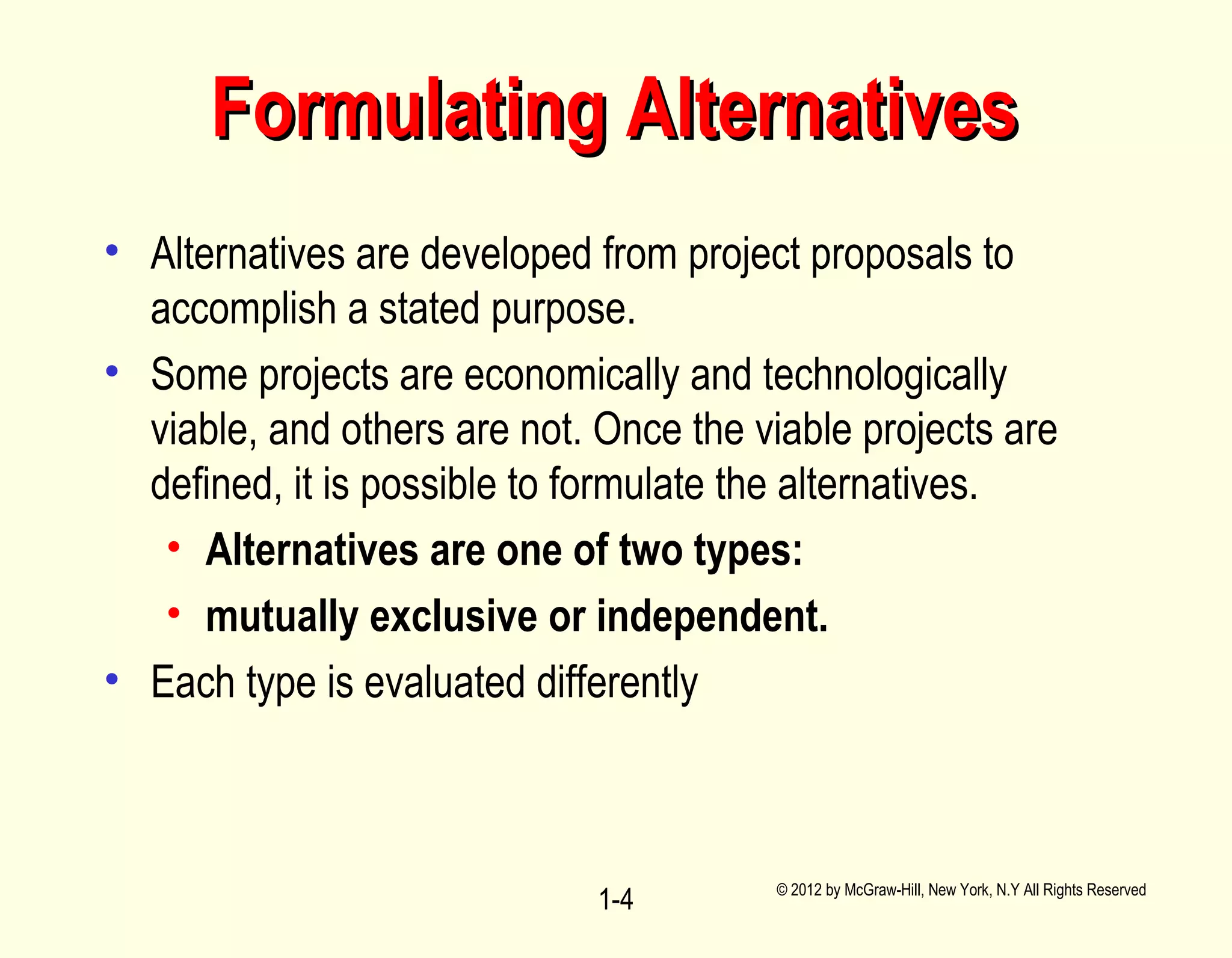 • Alternatives are developed from project proposals to
accomplish a stated purpose.
• Some projects are economically and technologically
viable, and others are not. Once the viable projects are
defined, it is possible to formulate the alternatives.
• Alternatives are one of two types:
• mutually exclusive or independent.
• Each type is evaluated differently
© 2012 by McGraw-Hill, New York, N.Y All Rights Reserved
1-4
Formulating AlternativesFormulating Alternatives
 