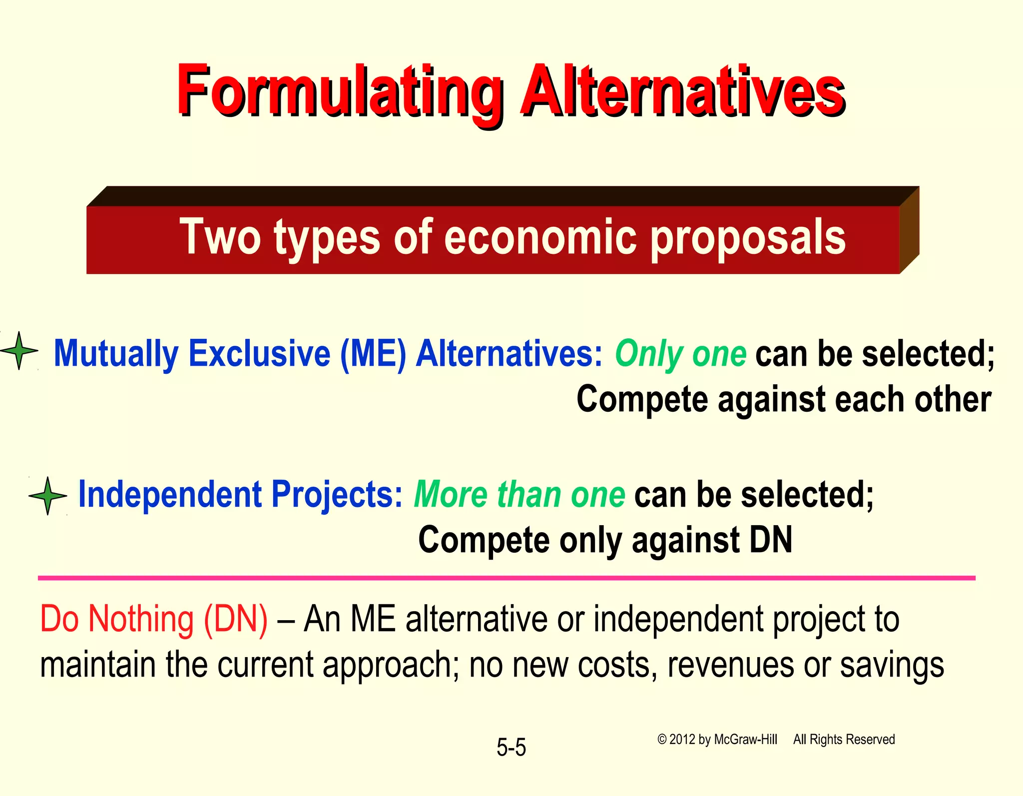 5-5
Formulating AlternativesFormulating Alternatives
Two types of economic proposals
Mutually Exclusive (ME) Alternatives: Only one can be selected;
Compete against each other
Independent Projects: More than one can be selected;
Compete only against DN
© 2012 by McGraw-Hill All Rights Reserved
Do Nothing (DN) – An ME alternative or independent project to
maintain the current approach; no new costs, revenues or savings
 
