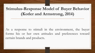 Stimulus-Response Model of Buyer Behavior
(Kotler and Armstrong, 2014)
As a response to stimuli in the environment, the buyer
forms his or her own attitudes and preferences toward
certain brands and products.
 