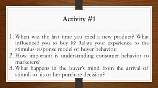 Activity #1
1. When was the last time you tried a new product? What
influenced you to buy it? Relate your experience to the
stimulus-response model of buyer behavior.
2. How important is understanding consumer behavior to
marketers?
3. What happens in the buyer’s mind from the arrival of
stimuli to his or her purchase decision?
 