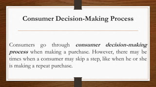 Consumer Decision-Making Process
Consumers go through consumer decision-making
process when making a purchase. However, there may be
times when a consumer may skip a step, like when he or she
is making a repeat purchase.
 