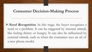 Consumer Decision-Making Process
Need Recognition. In this stage, the buyer recognizes a
need or a problem. It can be triggered by internal stimuli,
like feeling thirsty or hungry. It can also be influenced by
external stimuli, such as when the consumer sees an ad of
a new phone model.
 