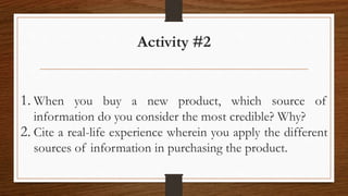 Activity #2
1. When you buy a new product, which source of
information do you consider the most credible? Why?
2. Cite a real-life experience wherein you apply the different
sources of information in purchasing the product.
 