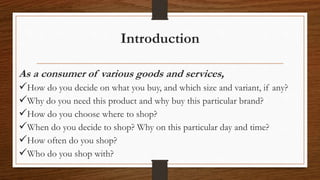 Introduction
As a consumer of various goods and services,
How do you decide on what you buy, and which size and variant, if any?
Why do you need this product and why buy this particular brand?
How do you choose where to shop?
When do you decide to shop? Why on this particular day and time?
How often do you shop?
Who do you shop with?
 