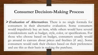 Consumer Decision-Making Process
Evaluation of Alternatives. There is no single formula for
consumers in their alternative evaluation. Some consumers
would impulsively buy an item, while others would have several
considerations such as budget, style, color, or specifications. For
those who choose based on budget, consumers usually would
go around to canvass about prices and freebies (if any). Some
consumers would rank their choices based on their preferences
and use this as their basis in making the purchase.
 