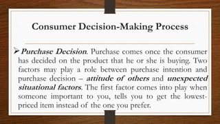 Consumer Decision-Making Process
Purchase Decision. Purchase comes once the consumer
has decided on the product that he or she is buying. Two
factors may play a role between purchase intention and
purchase decision – attitude of others and unexpected
situational factors. The first factor comes into play when
someone important to you, tells you to get the lowest-
priced item instead of the one you prefer.
 