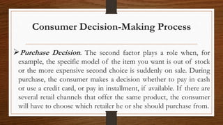 Consumer Decision-Making Process
Purchase Decision. The second factor plays a role when, for
example, the specific model of the item you want is out of stock
or the more expensive second choice is suddenly on sale. During
purchase, the consumer makes a decision whether to pay in cash
or use a credit card, or pay in installment, if available. If there are
several retail channels that offer the same product, the consumer
will have to choose which retailer he or she should purchase from.
 