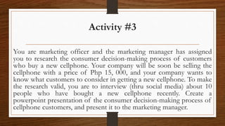 Activity #3
You are marketing officer and the marketing manager has assigned
you to research the consumer decision-making process of customers
who buy a new cellphone. Your company will be soon be selling the
cellphone with a price of Php 15, 000, and your company wants to
know what customers to consider in getting a new cellphone. To make
the research valid, you are to interview (thru social media) about 10
people who have bought a new cellphone recently. Create a
powerpoint presentation of the consumer decision-making process of
cellphone customers, and present it to the marketing manager.
 