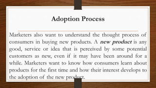 Adoption Process
Marketers also want to understand the thought process of
consumers in buying new products. A new product is any
good, service or idea that is perceived by some potential
customers as new, even if it may have been around for a
while. Marketers want to know how consumers learn about
products for the first time and how their interest develops to
the adoption of the new product.
 