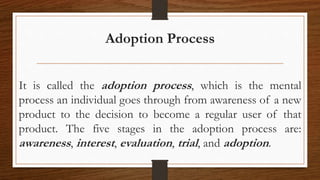 Adoption Process
It is called the adoption process, which is the mental
process an individual goes through from awareness of a new
product to the decision to become a regular user of that
product. The five stages in the adoption process are:
awareness, interest, evaluation, trial, and adoption.
 