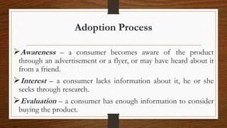 Adoption Process
Awareness – a consumer becomes aware of the product
through an advertisement or a flyer, or may have heard about it
from a friend.
Interest – a consumer lacks information about it, he or she
seeks through research.
Evaluation – a consumer has enough information to consider
buying the product.
 