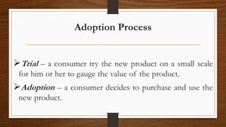 Adoption Process
Trial – a consumer try the new product on a small scale
for him or her to gauge the value of the product.
Adoption – a consumer decides to purchase and use the
new product.
 