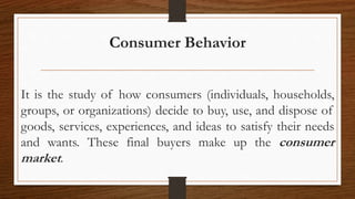 Consumer Behavior
It is the study of how consumers (individuals, households,
groups, or organizations) decide to buy, use, and dispose of
goods, services, experiences, and ideas to satisfy their needs
and wants. These final buyers make up the consumer
market.
 