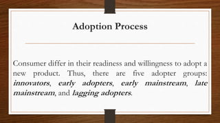 Adoption Process
Consumer differ in their readiness and willingness to adopt a
new product. Thus, there are five adopter groups:
innovators, early adopters, early mainstream, late
mainstream, and lagging adopters.
 