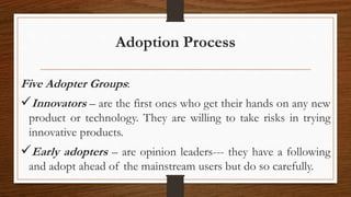 Adoption Process
Five Adopter Groups:
Innovators – are the first ones who get their hands on any new
product or technology. They are willing to take risks in trying
innovative products.
Early adopters – are opinion leaders--- they have a following
and adopt ahead of the mainstream users but do so carefully.
 
