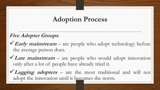 Adoption Process
Five Adopter Groups:
Early mainstream – are people who adopt technology before
the average person does.
Late mainstream – are people who would adopt innovation
only after a lot of people have already tried it.
Lagging adopters – are the most traditional and will not
adopt the innovation until it becomes the norm.
 
