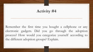 Activity #4
Remember the first time you bought a cellphone or any
electronic gadgets. Did you go through the adoption
process? How would you categorize yourself according to
the different adoption groups? Explain.
 