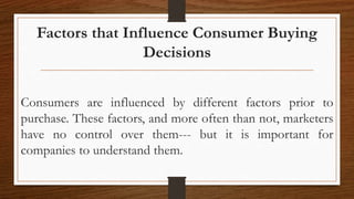 Factors that Influence Consumer Buying
Decisions
Consumers are influenced by different factors prior to
purchase. These factors, and more often than not, marketers
have no control over them--- but it is important for
companies to understand them.
 