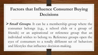 Factors that Influence Consumer Buying
Decisions
Small Groups. It can be a membership group where the
consumer belongs (e.g., a school club or a group of
friends) or an aspirational or reference group that an
individual wishes to belong to. Reference groups open the
eyes of consumers to a totally different set of behaviors
and lifestyles that influence decision-making.
 