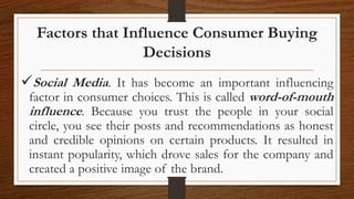 Factors that Influence Consumer Buying
Decisions
Social Media. It has become an important influencing
factor in consumer choices. This is called word-of-mouth
influence. Because you trust the people in your social
circle, you see their posts and recommendations as honest
and credible opinions on certain products. It resulted in
instant popularity, which drove sales for the company and
created a positive image of the brand.
 