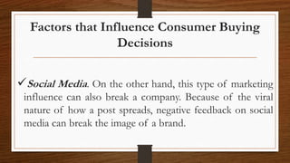 Factors that Influence Consumer Buying
Decisions
Social Media. On the other hand, this type of marketing
influence can also break a company. Because of the viral
nature of how a post spreads, negative feedback on social
media can break the image of a brand.
 