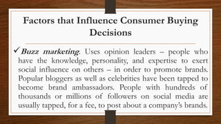 Factors that Influence Consumer Buying
Decisions
Buzz marketing. Uses opinion leaders – people who
have the knowledge, personality, and expertise to exert
social influence on others – in order to promote brands.
Popular bloggers as well as celebrities have been tapped to
become brand ambassadors. People with hundreds of
thousands or millions of followers on social media are
usually tapped, for a fee, to post about a company’s brands.
 