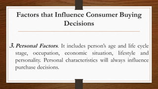 Factors that Influence Consumer Buying
Decisions
3.Personal Factors. It includes person’s age and life cycle
stage, occupation, economic situation, lifestyle and
personality. Personal characteristics will always influence
purchase decisions.
 
