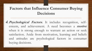 Factors that Influence Consumer Buying
Decisions
4.Psychological Factors. It includes recognition, self-
esteem, and achievement. A need becomes a motive
when it is strong enough to warrant an action or seek
satisfaction. Aside from motivation, learning and beliefs
and attitudes are psychological factors in consumer
buying decisions.
 