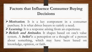 Factors that Influence Consumer Buying
Decisions
Motivation. It is a key component in a consumer
purchase. It is what drives buyers to satisfy a need.
Learning. It is a response arising from an experience.
Beliefs and Attitudes. It shapes based on one’s value
system. A belief is a perception or a thought of a person
about something, which may have been based on
knowledge, opinion, or faith.
 