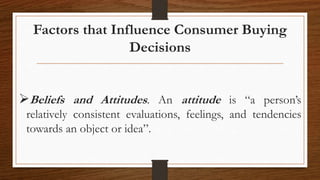 Factors that Influence Consumer Buying
Decisions
Beliefs and Attitudes. An attitude is “a person’s
relatively consistent evaluations, feelings, and tendencies
towards an object or idea”.
 