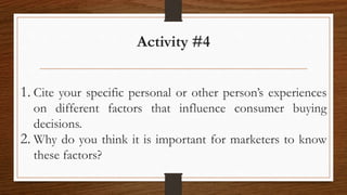 Activity #4
1. Cite your specific personal or other person’s experiences
on different factors that influence consumer buying
decisions.
2. Why do you think it is important for marketers to know
these factors?
 