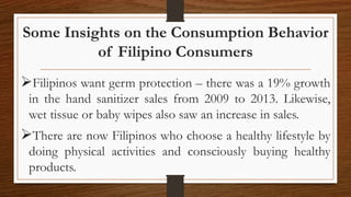 Some Insights on the Consumption Behavior
of Filipino Consumers
Filipinos want germ protection – there was a 19% growth
in the hand sanitizer sales from 2009 to 2013. Likewise,
wet tissue or baby wipes also saw an increase in sales.
There are now Filipinos who choose a healthy lifestyle by
doing physical activities and consciously buying healthy
products.
 