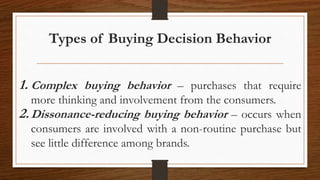 Types of Buying Decision Behavior
1. Complex buying behavior – purchases that require
more thinking and involvement from the consumers.
2.Dissonance-reducing buying behavior – occurs when
consumers are involved with a non-routine purchase but
see little difference among brands.
 