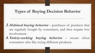 Types of Buying Decision Behavior
3.Habitual buying behavior – purchases of products that
are regularly bought by consumers, and thus require low
involvement.
4.Variety-seeking buying behavior – occurs when
consumers who like trying different products.
 