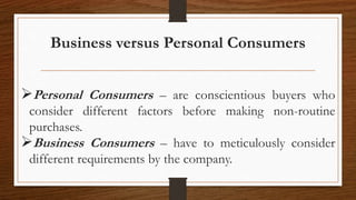 Business versus Personal Consumers
Personal Consumers – are conscientious buyers who
consider different factors before making non-routine
purchases.
Business Consumers – have to meticulously consider
different requirements by the company.
 