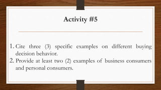 Activity #5
1. Cite three (3) specific examples on different buying
decision behavior.
2. Provide at least two (2) examples of business consumers
and personal consumers.
 