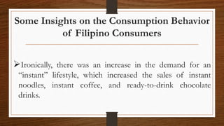 Some Insights on the Consumption Behavior
of Filipino Consumers
Ironically, there was an increase in the demand for an
“instant” lifestyle, which increased the sales of instant
noodles, instant coffee, and ready-to-drink chocolate
drinks.
 