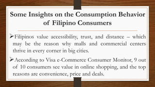 Some Insights on the Consumption Behavior
of Filipino Consumers
Filipinos value accessibility, trust, and distance – which
may be the reason why malls and commercial centers
thrive in every corner in big cities.
According to Visa e-Commerce Consumer Monitor, 9 out
of 10 consumers see value in online shopping, and the top
reasons are convenience, price and deals.
 