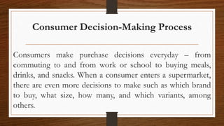 Consumer Decision-Making Process
Consumers make purchase decisions everyday – from
commuting to and from work or school to buying meals,
drinks, and snacks. When a consumer enters a supermarket,
there are even more decisions to make such as which brand
to buy, what size, how many, and which variants, among
others.
 