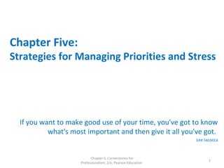 Chapter Five:
Strategies for Managing Priorities and Stress
If you want to make good use of your time, you've got to know
what's most important and then give it all you've got.
Lee Iacocca
Chapter 5, Cornerstones for
Professionalism, 2/e, Pearson Education
1
 