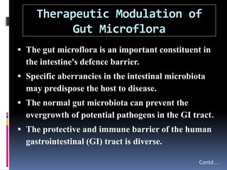 Therapeutic Modulation of
Gut Microflora
 The gut microflora is an important constituent in
the intestine's defence barrier.
 Specific aberrancies in the intestinal microbiota
may predispose the host to disease.
 The normal gut microbiota can prevent the
overgrowth of potential pathogens in the GI tract.
 The protective and immune barrier of the human
gastrointestinal (GI) tract is diverse.
Contd….
 